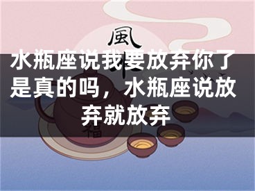水瓶座说我要放弃你了是真的吗，水瓶座说放弃就放弃
