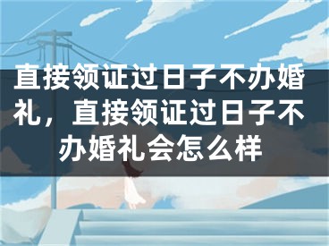 直接领证过日子不办婚礼,直接领证过日子不办婚礼会怎么样