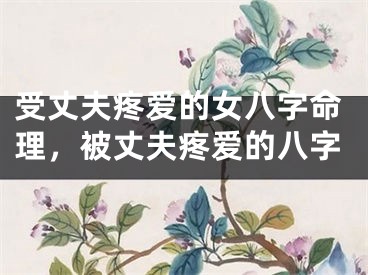 受丈夫疼爱的女八字命理，被丈夫疼爱的八字
