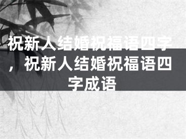 祝新人结婚祝福语四字，祝新人结婚祝福语四字成语