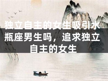 独立自主的女生吸引水瓶座男生吗，追求独立自主的女生