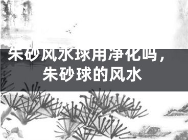 朱砂风水球用净化吗，朱砂球的风水