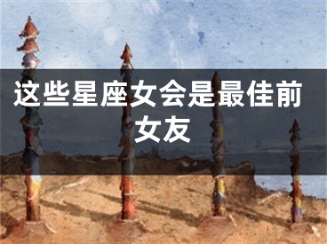 这些星座女会是最佳前女友