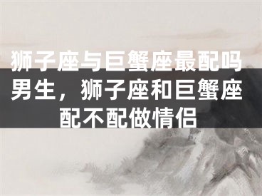 狮子座与巨蟹座最配吗男生，狮子座和巨蟹座配不配做情侣