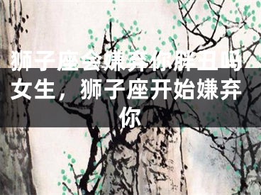 狮子座会嫌弃你胖丑吗女生，狮子座开始嫌弃你