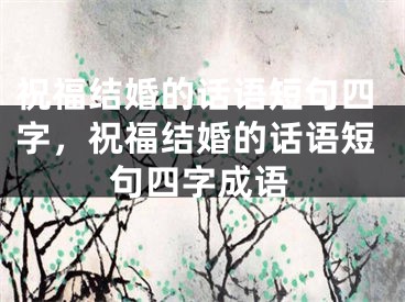 祝福结婚的话语短句四字，祝福结婚的话语短句四字成语