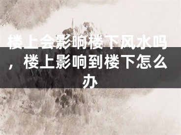 楼上会影响楼下风水吗，楼上影响到楼下怎么办