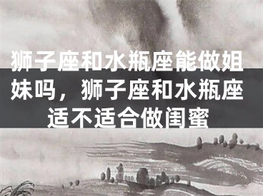 狮子座和水瓶座能做姐妹吗，狮子座和水瓶座适不适合做闺蜜
