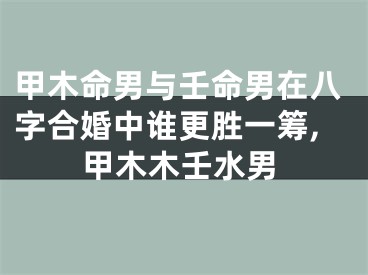 甲木命男与壬命男在八字合婚中谁更胜一筹,甲木木壬水男