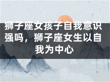狮子座女孩子自我意识强吗,狮子座女生以自我为中心