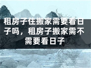 租房子住搬家需要看日子吗，租房子搬家需不需要看日子