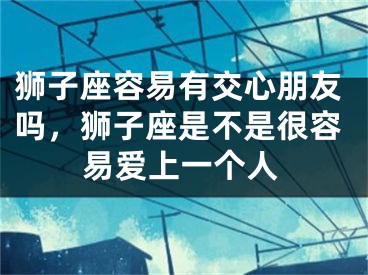 狮子座容易有交心朋友吗，狮子座是不是很容易爱上一个人
