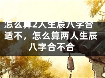 怎么算2人生辰八字合适不,怎么算两人生辰八字合不合