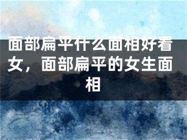 面部扁平什么面相好看女,面部扁平的女生面相