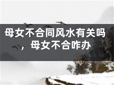 母女不合同风水有关吗,母女不合咋办