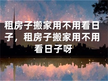 租房子搬家用不用看日子，租房子搬家用不用看日子呀
