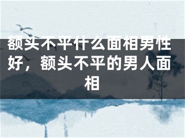 额头不平什么面相男性好，额头不平的男人面相