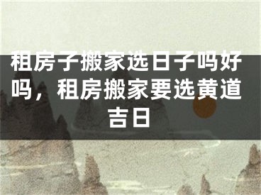 租房子搬家选日子吗好吗，租房搬家要选黄道吉日