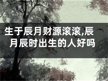 生于辰月财源滚滚,辰月辰时出生的人好吗