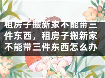 租房子搬新家不能带三件东西,租房子搬新家不能带三件东西怎么办