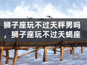 狮子座玩不过天秤男吗,狮子座玩不过天蝎座