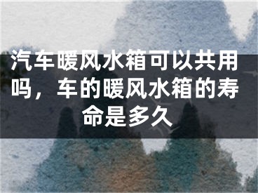 汽车暖风水箱可以共用吗，车的暖风水箱的寿命是多久