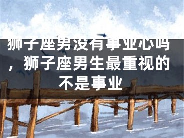 狮子座男没有事业心吗，狮子座男生最重视的不是事业