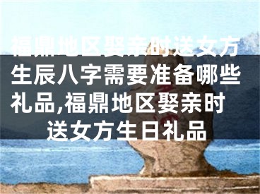 福鼎地区娶亲时送女方生辰八字需要准备哪些礼品,福鼎地区娶亲时送女方生日礼品