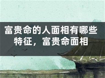 富贵命的人面相有哪些特征，富贵命面相