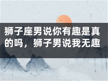 狮子座男说你有趣是真的吗，狮子男说我无趣