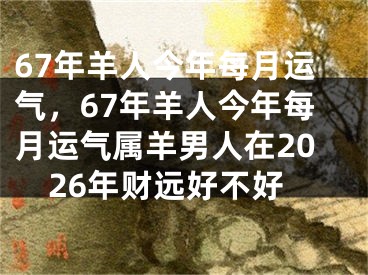 67年羊人今年每月运气，67年羊人今年每月运气属羊男人在2026年财远好不好
