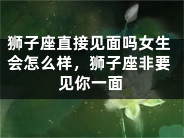 狮子座直接见面吗女生会怎么样，狮子座非要见你一面
