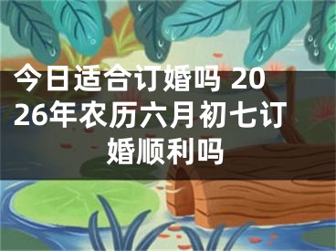 今日适合订婚吗 2026年农历六月初七订婚顺利吗