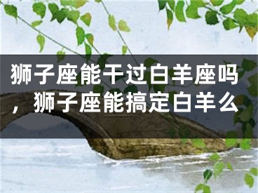 狮子座能干过白羊座吗，狮子座能搞定白羊么