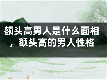 额头高男人是什么面相，额头高的男人性格