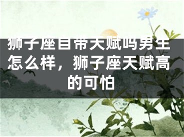 狮子座自带天赋吗男生怎么样，狮子座天赋高的可怕