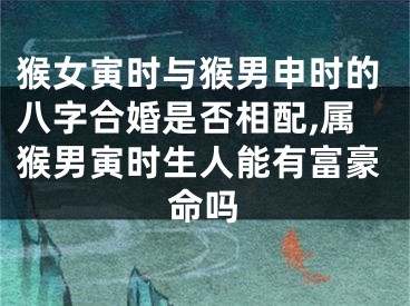 猴女寅时与猴男申时的八字合婚是否相配,属猴男寅时生人能有富豪命吗