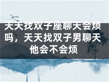 天天找双子座聊天会烦吗,天天找双子男聊天他会不会烦