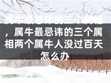 属牛最忌讳的三个属相，属牛最忌讳的三个属相两个属牛人没过百天怎么办