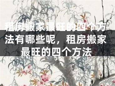 租房搬家最旺的四个方法有哪些呢，租房搬家最旺的四个方法