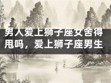 男人爱上狮子座女舍得甩吗，爱上狮子座男生