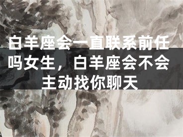 白羊座会一直联系前任吗女生，白羊座会不会主动找你聊天