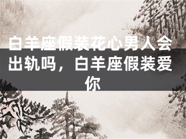 白羊座假装花心男人会出轨吗，白羊座假装爱你