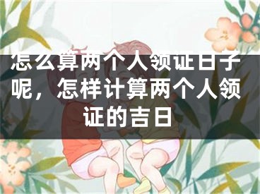 怎么算两个人领证日子呢，怎样计算两个人领证的吉日