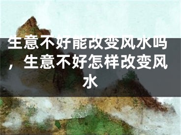 生意不好能改变风水吗，生意不好怎样改变风水