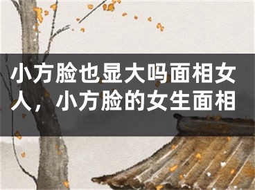 小方脸也显大吗面相女人，小方脸的女生面相