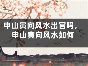 申山寅向风水出官吗，申山寅向风水如何