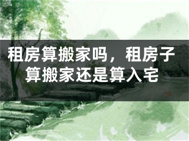 租房算搬家吗，租房子算搬家还是算入宅