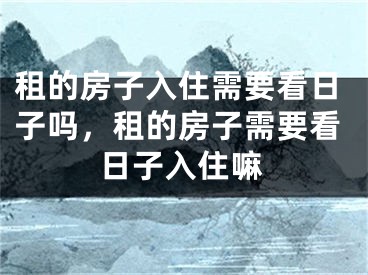 租的房子入住需要看日子吗，租的房子需要看日子入住嘛