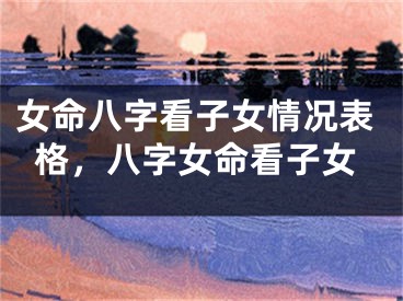 女命八字看子女情况表格，八字女命看子女